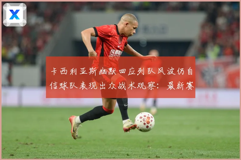 卡西利亚斯幽默回应列队风波仍自信球队表现出众战术观察：最新赛事动态与深度分析