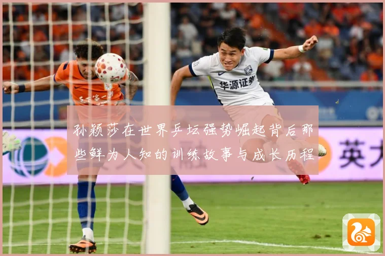 孙颖莎在世界乒坛强势崛起背后那些鲜为人知的训练故事与成长历程赛场解读：最新赛事动态与深度分析