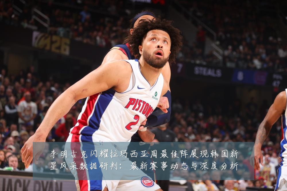 李明古克闪耀拉玛西亚周最佳阵展现韩国新星风采数据研判：最新赛事动态与深度分析